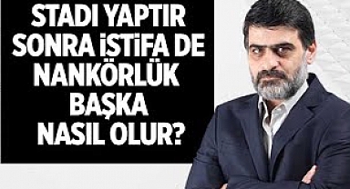 Stadı yaptır, sonra istifa de, nankörlük başka nasıl olur?